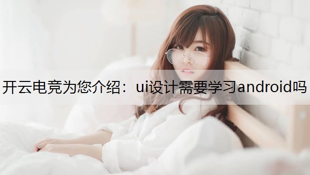 开云电竞为您介绍：ui设计需要学习android吗