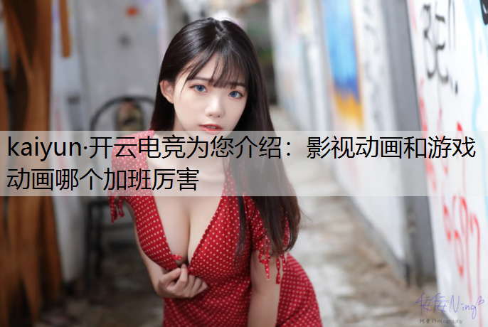 kaiyun·开云电竞为您介绍：影视动画和游戏动画哪个加班厉害